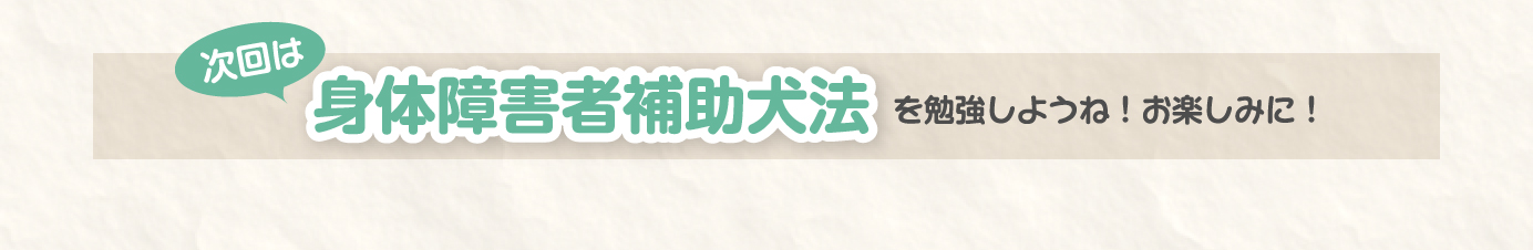 次回は、身体障害者補助犬法を勉強しようね。お楽しみに！