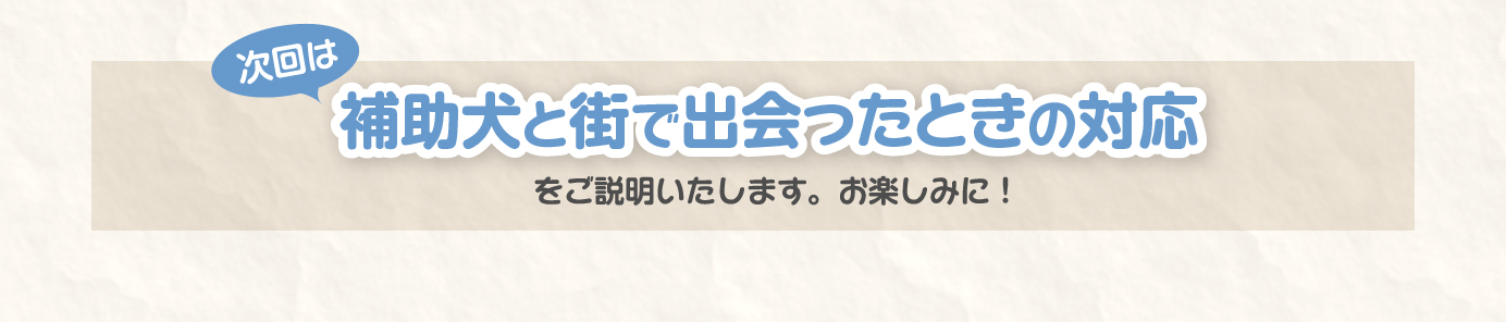 次回は、補助犬と街で出会ったときの対応をご説明いたします。お楽しみに！