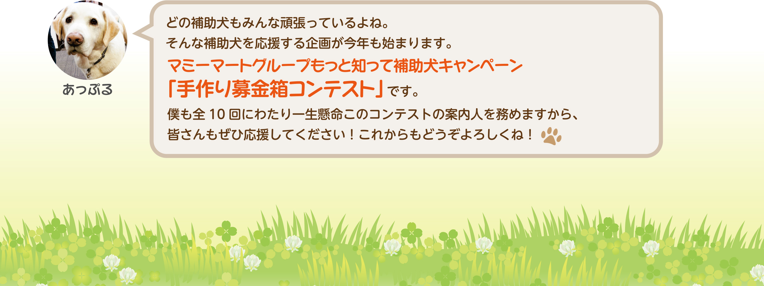 どの補助犬もみんな頑張っているよね。そんな補助犬を応援する企画が今年も始まります。マミーマートグループもっと知って補助犬キャンペーン「手作り募金箱コンテスト」です。僕も全10回にわたり一生懸命このコンテストの案内人を務めますから、皆さんもぜひ応援してください！
これからもどうぞよろしくね！