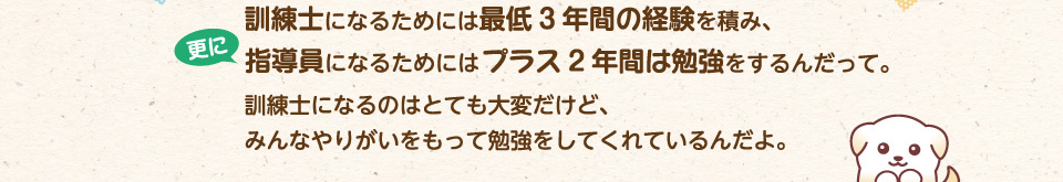 訓練士になるためには最低3年間の経験を積み、更に指導員になるためにはプラス2年間は勉強をするんだって。訓練士になるのはとても大変だけど、みんなやりがいをもって勉強をしてくれているんだよ。