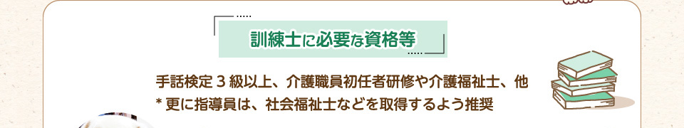 訓練士に必要な資格等：手話検定3級以上、介護職員初任者研修や介護福祉士、他。更に指導員は、社会福祉士などを取得するよう推奨