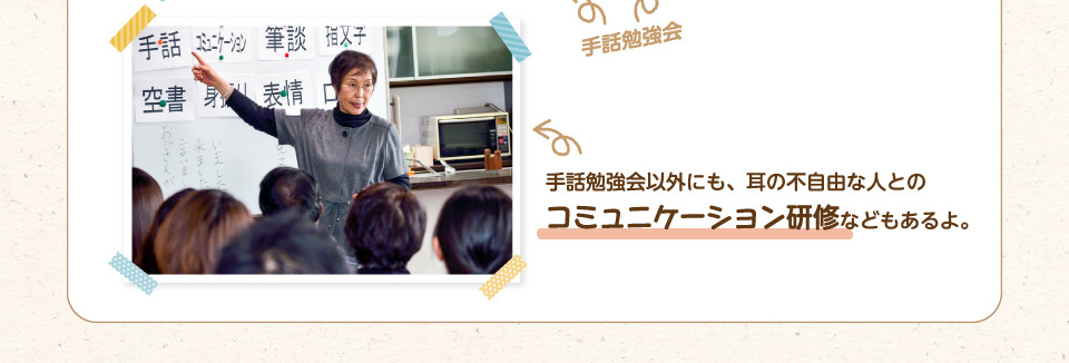 手話勉強会以外にも、耳の不自由な人とのコミュニケーション研修などもあるよ。