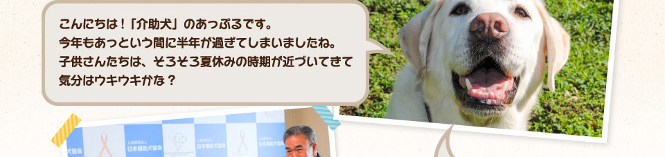 こんにちは!「介助犬」のあっぷるです。今年もあっという間に半年が過ぎてしまいましたね。子供さんたちは、そろそろ夏休みの時期が近づいてきて気分はウキウキかな?