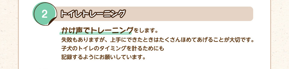 2.トイレトレーニング：かけ声でトレーニングをします。失敗もありますが、上手にできたときはたくさんほめてあげることが大切です。子犬のトイレのタイミングを計るためにも記録するようにお願いしています。