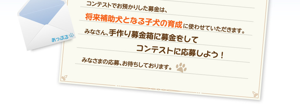 コンテストでお預かりした募金は、将来補助犬となる子犬の育成に使わせていただきます。みなさん、手作り募金箱に募金をしてコンテストに応募しよう！みなさまの応募、お待ちしております。