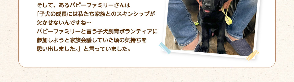 そして、あるパピーファミリーさんは「子犬の成長には私たち家族とのスキンシップが欠かせないんですね…パピーファミリーと言う子犬飼育ボランティアに参加しようと家族会議していた頃の気持ちを思い出しました。」と言っていました。