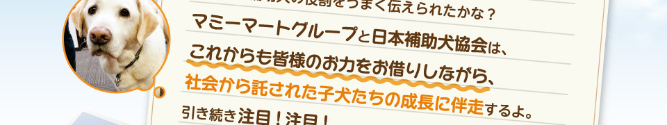 マミーマートグループと日本補助犬協会は、これからも皆様のお力をお借りしながら、社会から託された子犬たちの成長に伴走するよ。引き続き注目!注目!