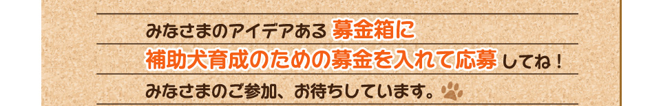 みなさまのアイデアある募金箱に補助犬育成のための募金を入れて応募してね！みなさまのご参加、お待ちしています。