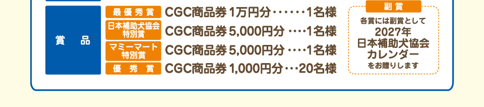 賞品 最優秀賞：CGC商品券1万円分…1名様、日本補助犬協会特別賞：CGC商品券5,000円分…1名様、マミーマート特別賞：CGC商品券5,000円分…1名様、優秀賞：CGC商品券1,000円分…20名様、副賞：各賞には副賞として、2027年日本補助犬協会カレンダーをお贈りします